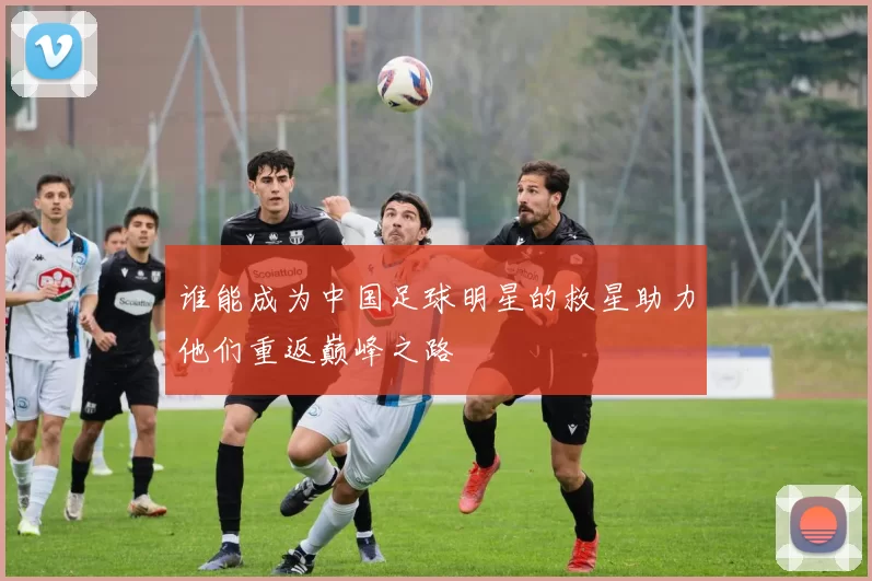 谁能成为中国足球明星的救星助力他们重返巅峰之路