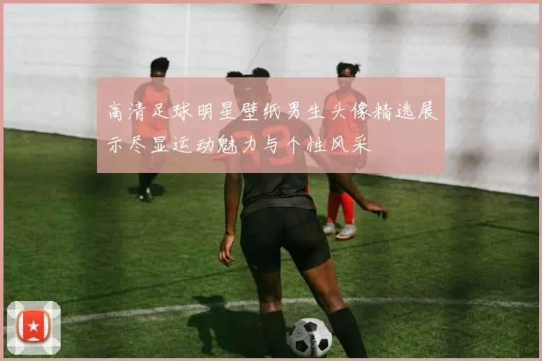 高清足球明星壁纸男生头像精选展示尽显运动魅力与个性风采