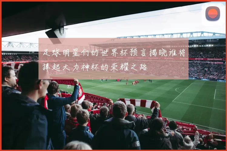 足球明星们的世界杯预言揭晓谁将捧起大力神杯的荣耀之路