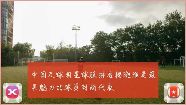 中国足球明星球服排名揭晓谁是最具魅力的球员时尚代表