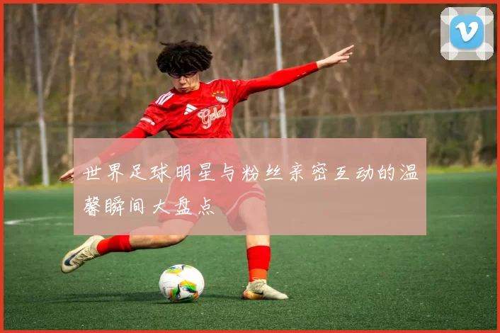 世界足球明星与粉丝亲密互动的温馨瞬间大盘点