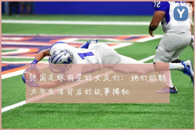德国足球明星的女友们：她们的魅力与生活背后的故事揭秘