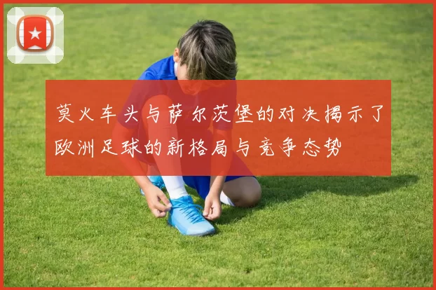 莫火车头与萨尔茨堡的对决揭示了欧洲足球的新格局与竞争态势