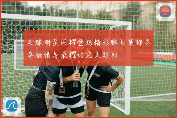 足球明星闪耀登场精彩瞬间集锦尽享激情与荣耀的完美时刻