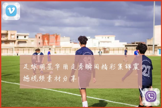 足球明星华丽走秀瞬间精彩集锦震撼视频素材分享