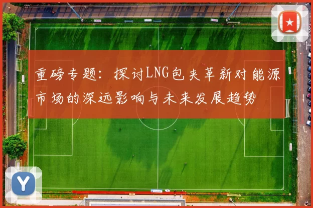 重磅专题：探讨LNG包夹革新对能源市场的深远影响与未来发展趋势