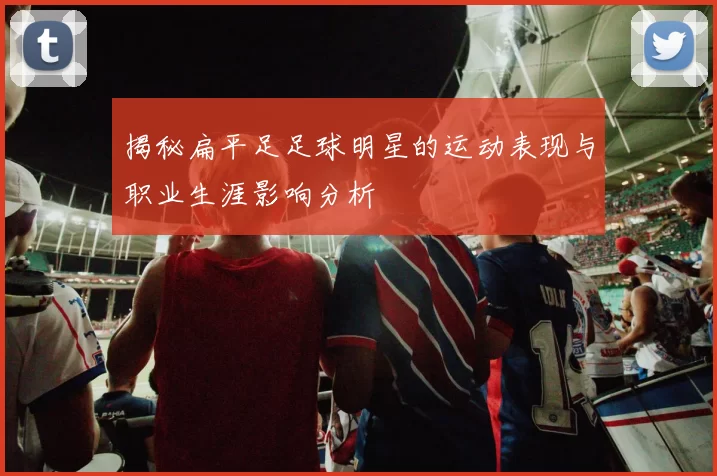 揭秘扁平足足球明星的运动表现与职业生涯影响分析
