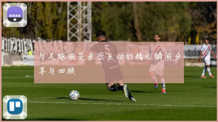 与足球明星亲密互动的精彩瞬间分享与回顾