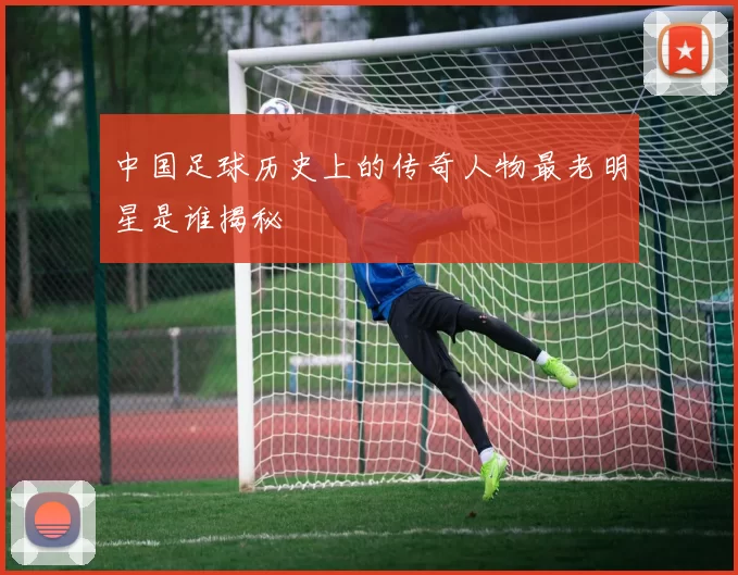 中国足球历史上的传奇人物最老明星是谁揭秘