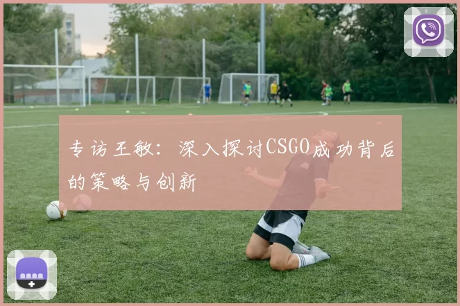 专访王敏：深入探讨CSGO成功背后的策略与创新