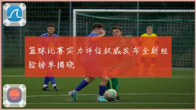 篮球比赛实力评估权威发布全新经验榜单揭晓