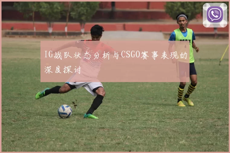 IG战队状态分析与CSGO赛事表现的深度探讨