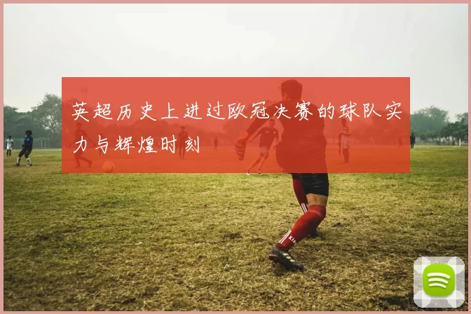 英超历史上进过欧冠决赛的球队实力与辉煌时刻