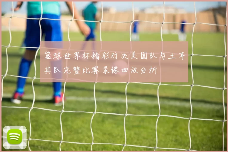 篮球世界杯精彩对决美国队与土耳其队完整比赛录像回放分析