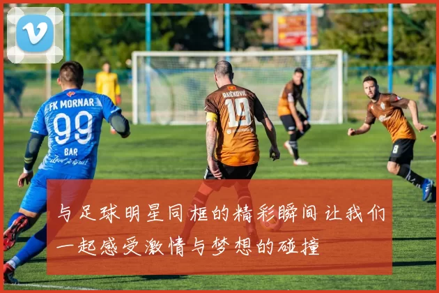 与足球明星同框的精彩瞬间让我们一起感受激情与梦想的碰撞