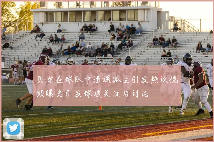 贝尔在球队中遭遇孤立引发热议视频曝光引发球迷关注与讨论