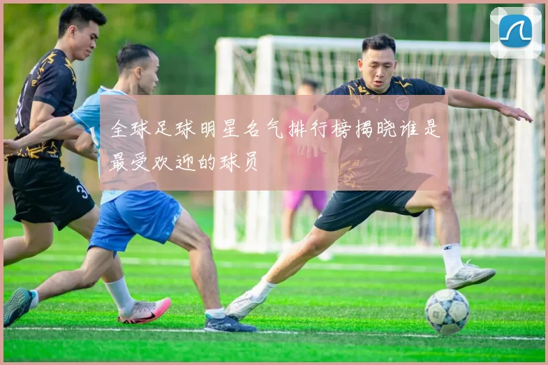全球足球明星名气排行榜揭晓谁是最受欢迎的球员