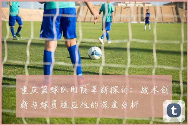 重庆篮球队盯防革新探讨：战术创新与球员适应性的深度分析