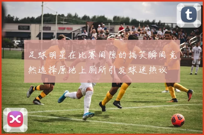 足球明星在比赛间隙的搞笑瞬间竟然选择原地上厕所引发球迷热议