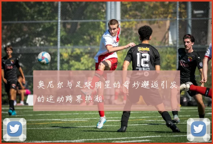奥尼尔与足球明星的奇妙邂逅引发的运动跨界热潮