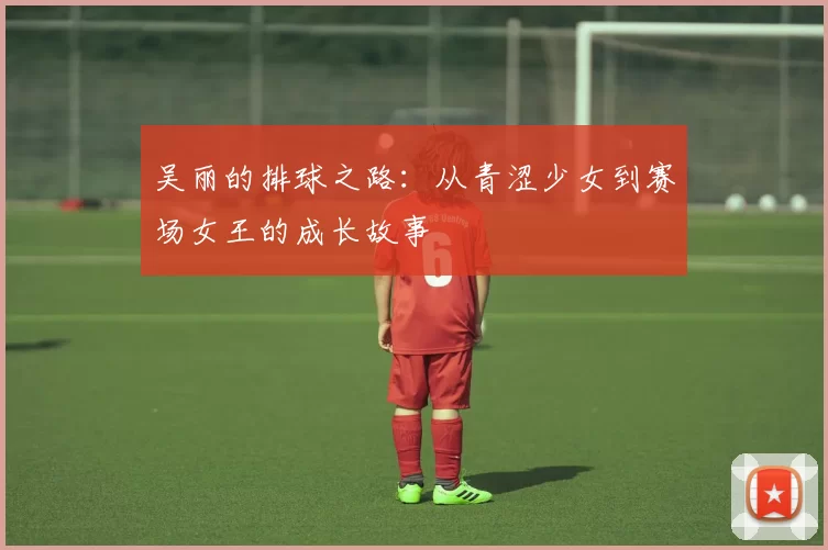 吴丽的排球之路：从青涩少女到赛场女王的成长故事