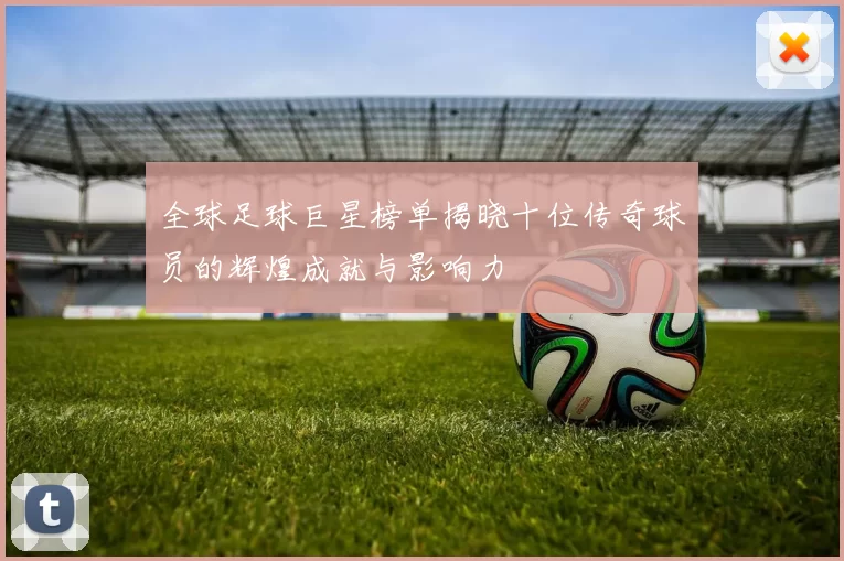 全球足球巨星榜单揭晓十位传奇球员的辉煌成就与影响力