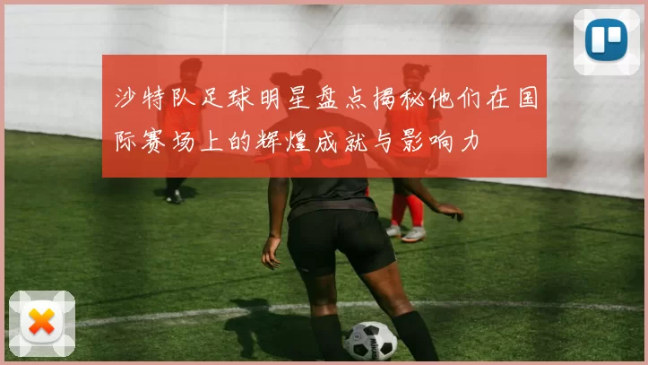 沙特队足球明星盘点揭秘他们在国际赛场上的辉煌成就与影响力
