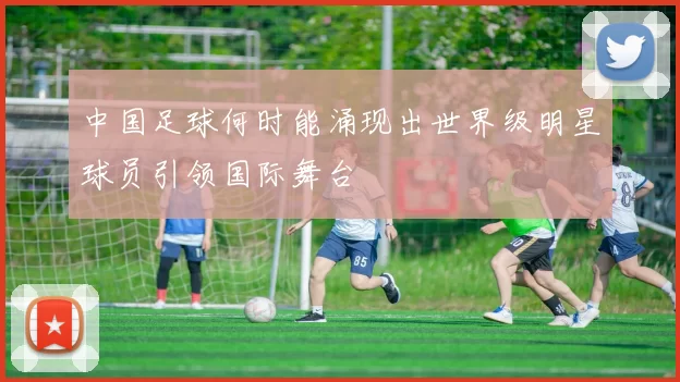 中国足球何时能涌现出世界级明星球员引领国际舞台