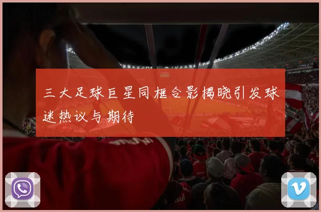 三大足球巨星同框合影揭晓引发球迷热议与期待