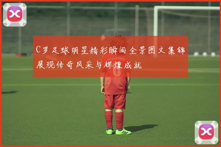 C罗足球明星精彩瞬间全景图文集锦展现传奇风采与辉煌成就