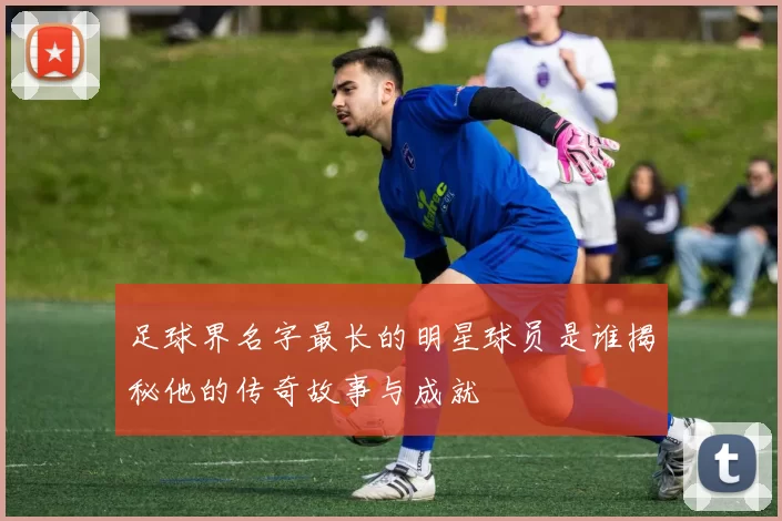 足球界名字最长的明星球员是谁揭秘他的传奇故事与成就
