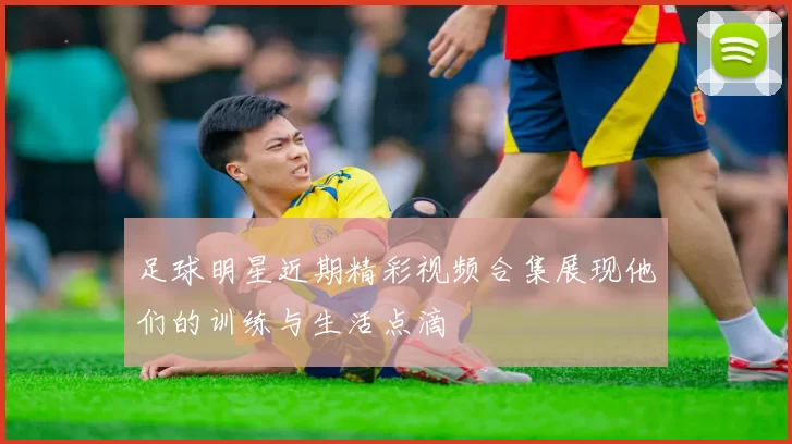足球明星近期精彩视频合集展现他们的训练与生活点滴