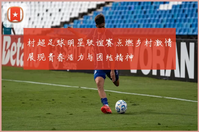 村超足球明星联谊赛点燃乡村激情展现青春活力与团结精神