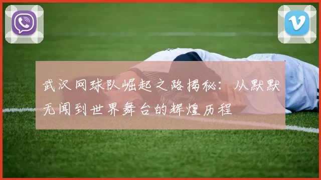 武汉网球队崛起之路揭秘：从默默无闻到世界舞台的辉煌历程