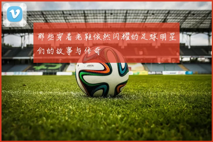 那些穿着老鞋依然闪耀的足球明星们的故事与传奇