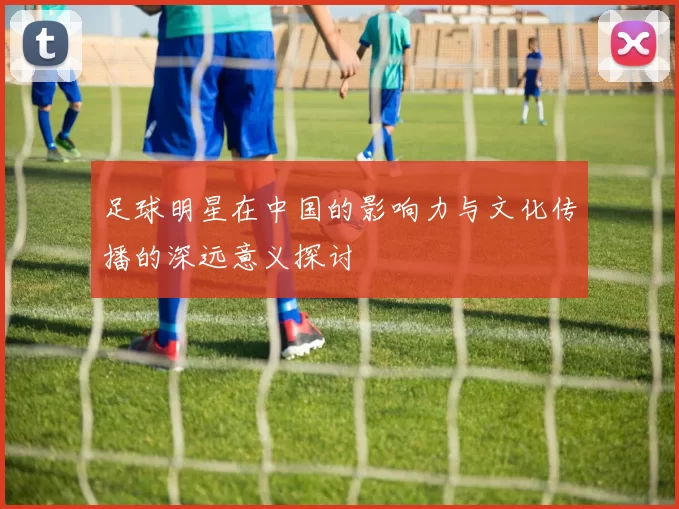 足球明星在中国的影响力与文化传播的深远意义探讨