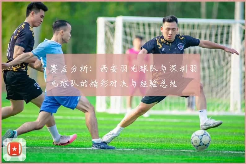 赛后分析：西安羽毛球队与深圳羽毛球队的精彩对决与经验总结