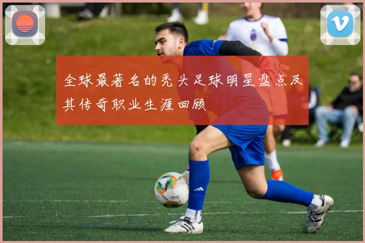 全球最著名的秃头足球明星盘点及其传奇职业生涯回顾