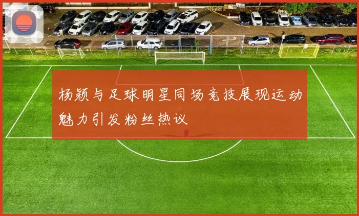 杨颖与足球明星同场竞技展现运动魅力引发粉丝热议