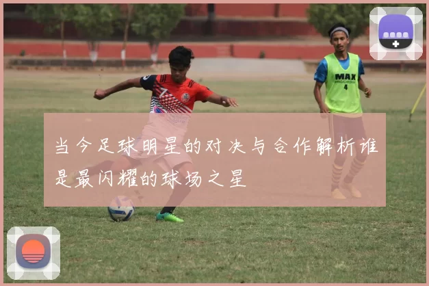当今足球明星的对决与合作解析谁是最闪耀的球场之星