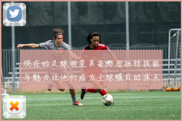 现在的足球明星具备哪些独特技能与魅力让他们成为全球瞩目的焦点