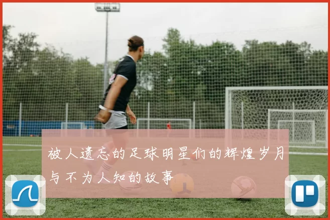 被人遗忘的足球明星们的辉煌岁月与不为人知的故事