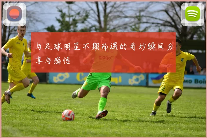 与足球明星不期而遇的奇妙瞬间分享与感悟