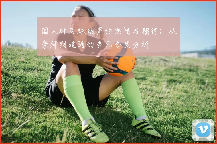 国人对足球明星的热情与期待：从崇拜到追随的多元态度分析